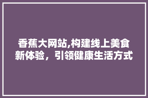 香蕉大网站,构建线上美食新体验，引领健康生活方式 香蕉大网站,构建线上美食新体验，引领健康生活方式 神马SEO