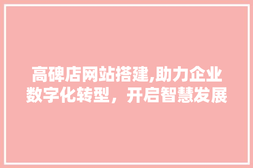 高碑店网站搭建,助力企业数字化转型，开启智慧发展新篇章