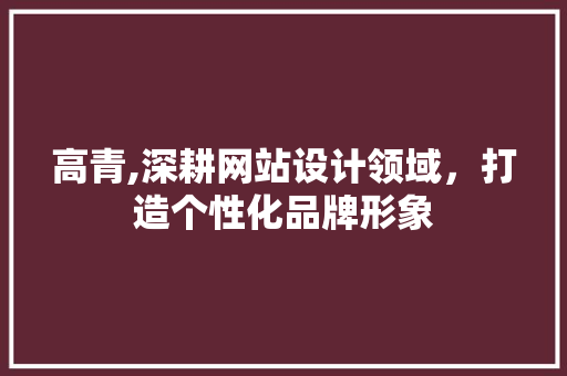 高青,深耕网站设计领域，打造个性化品牌形象