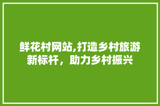 鲜花村网站,打造乡村旅游新标杆，助力乡村振兴