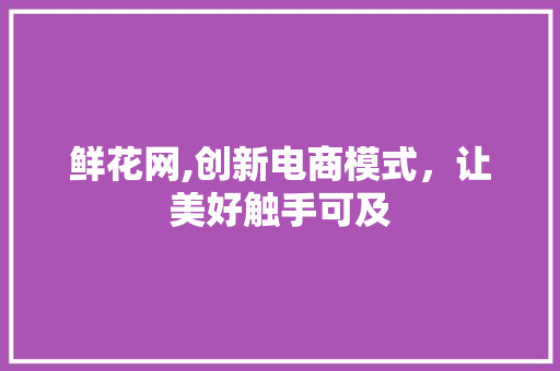 鲜花网,创新电商模式，让美好触手可及