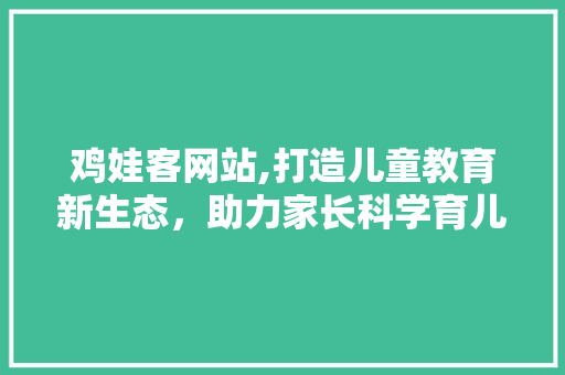 鸡娃客网站,打造儿童教育新生态，助力家长科学育儿