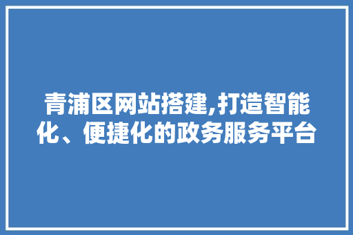 青浦区网站搭建,打造智能化、便捷化的政务服务平台