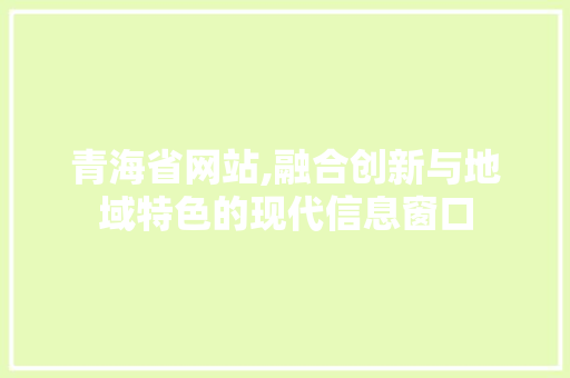 青海省网站,融合创新与地域特色的现代信息窗口