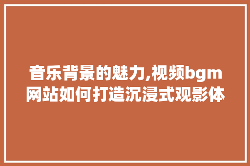 音乐背景的魅力,视频bgm网站如何打造沉浸式观影体验 音乐背景的魅力,视频bgm网站如何打造沉浸式观影体验 网站建设公司