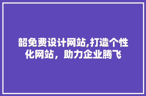 韶免费设计网站,打造个性化网站，助力企业腾飞 韶免费设计网站,打造个性化网站，助力企业腾飞 网站建设公司