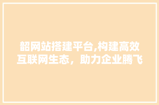 韶网站搭建平台,构建高效互联网生态，助力企业腾飞 韶网站搭建平台,构建高效互联网生态，助力企业腾飞 必应SEO