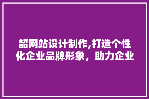 韶网站设计制作,打造个性化企业品牌形象，助力企业腾飞 韶网站设计制作,打造个性化企业品牌形象，助力企业腾飞 百度SEO