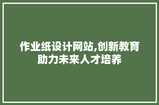 作业纸设计网站,创新教育助力未来人才培养