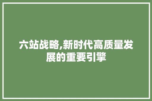 六站战略,新时代高质量发展的重要引擎