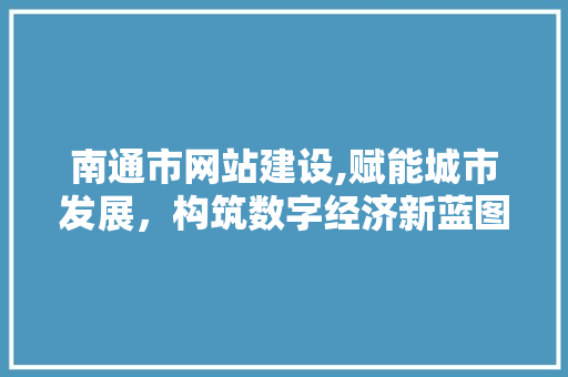 南通市网站建设,赋能城市发展，构筑数字经济新蓝图