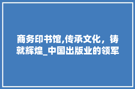 商务印书馆,传承文化，铸就辉煌_中国出版业的领军者