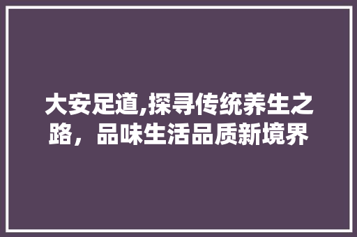 大安足道,探寻传统养生之路，品味生活品质新境界 大安足道,探寻传统养生之路，品味生活品质新境界 神马SEO