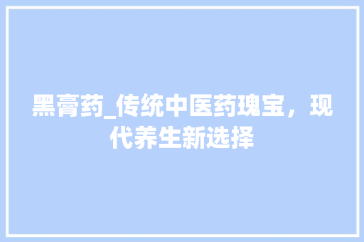 黑膏药_传统中医药瑰宝，现代养生新选择
