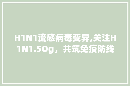 H1N1流感病毒变异,关注H1N1.5Og，共筑免疫防线