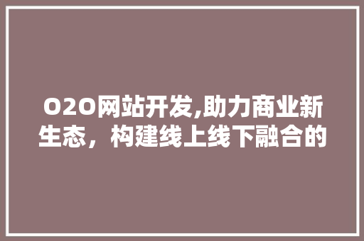 O2O网站开发,助力商业新生态，构建线上线下融合的未来 O2O网站开发,助力商业新生态，构建线上线下融合的未来 必应SEO