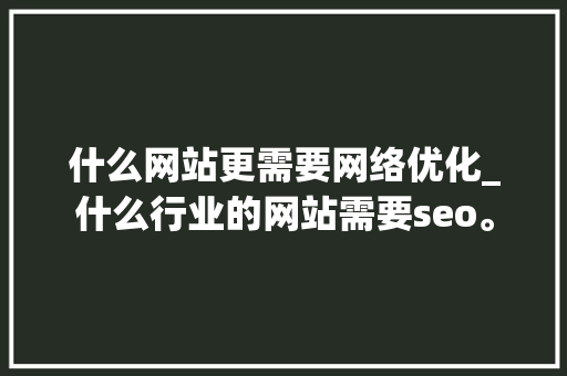 什么网站更需要网络优化_什么行业的网站需要seo。 什么网站更需要网络优化_什么行业的网站需要seo。 必应SEO