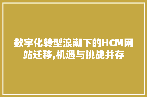 数字化转型浪潮下的HCM网站迁移,机遇与挑战并存