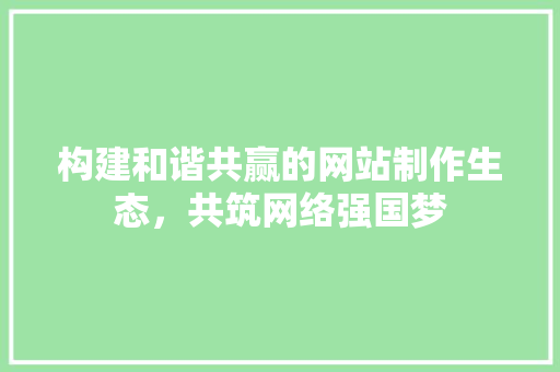 构建和谐共赢的网站制作生态，共筑网络强国梦