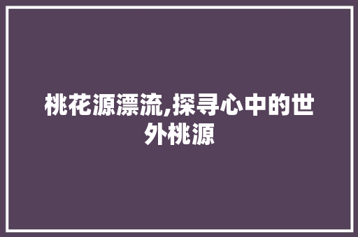 桃花源漂流,探寻心中的世外桃源 桃花源漂流,探寻心中的世外桃源 必应SEO