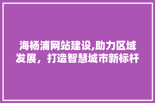 海杨浦网站建设,助力区域发展，打造智慧城市新标杆 海杨浦网站建设,助力区域发展，打造智慧城市新标杆 必应SEO