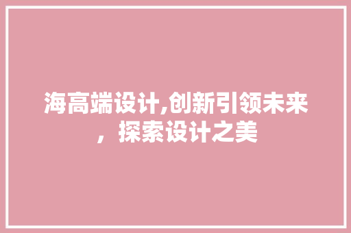 海高端设计,创新引领未来,探索设计之美 搜狗SEO 海高端设计,创新引领未来,探索设计之美 海高端设计,创新引领未来,探索设计之美 搜狗SEO