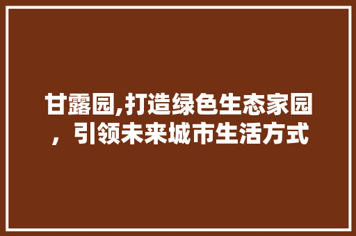 甘露园,打造绿色生态家园，引领未来城市生活方式 甘露园,打造绿色生态家园，引领未来城市生活方式 搜狗SEO