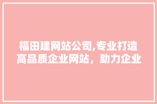 福田建网站公司,专业打造高品质企业网站，助力企业数字化转型 福田建网站公司,专业打造高品质企业网站，助力企业数字化转型 必应SEO