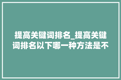 提高关键词排名_提高关键词排名以下哪一种方法是不可取的。 提高关键词排名_提高关键词排名以下哪一种方法是不可取的。 SEO关键词