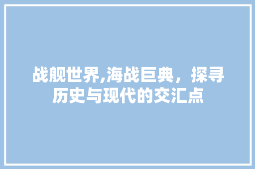 战舰世界,海战巨典，探寻历史与现代的交汇点