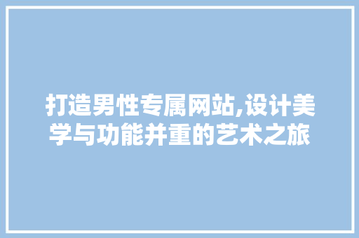 打造男性专属网站,设计美学与功能并重的艺术之旅 打造男性专属网站,设计美学与功能并重的艺术之旅 网站建设公司