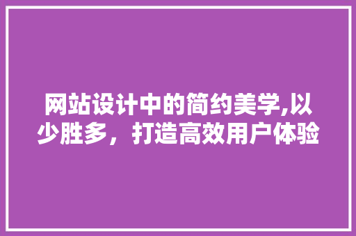 网站设计中的简约美学,以少胜多，打造高效用户体验