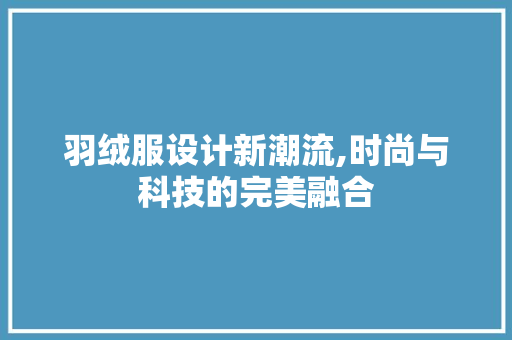羽绒服设计新潮流,时尚与科技的完美融合