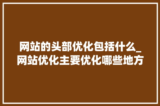 网站的头部优化包括什么_网站优化主要优化哪些地方。