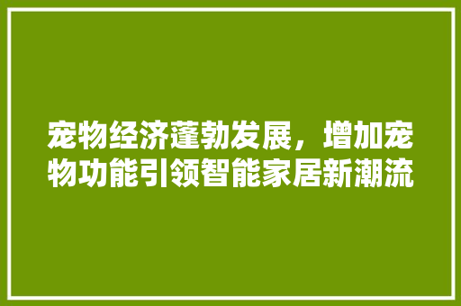 宠物经济蓬勃发展，增加宠物功能引领智能家居新潮流 宠物经济蓬勃发展，增加宠物功能引领智能家居新潮流 SEO关键词