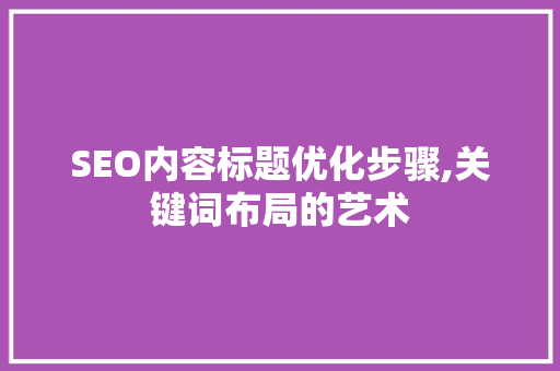 SEO内容标题优化步骤,关键词布局的艺术 SEO内容标题优化步骤,关键词布局的艺术 SEO关键词