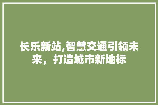 长乐新站,智慧交通引领未来，打造城市新地标