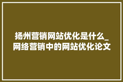 扬州营销网站优化是什么_网络营销中的网站优化论文。 扬州营销网站优化是什么_网络营销中的网站优化论文。 网站建设公司