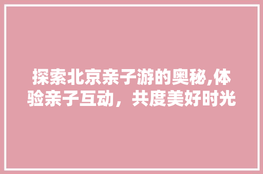 探索北京亲子游的奥秘,体验亲子互动，共度美好时光