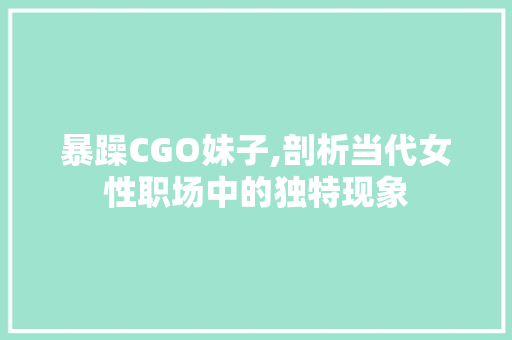 暴躁CGO妹子,剖析当代女性职场中的独特现象
