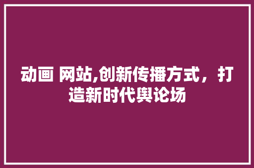 动画 网站,创新传播方式，打造新时代舆论场 动画 网站,创新传播方式，打造新时代舆论场 网站建设公司