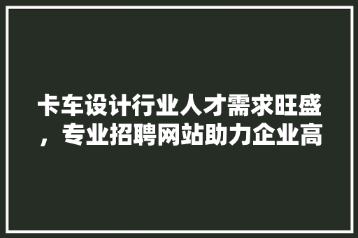 卡车设计行业人才需求旺盛，专业招聘网站助力企业高效招聘