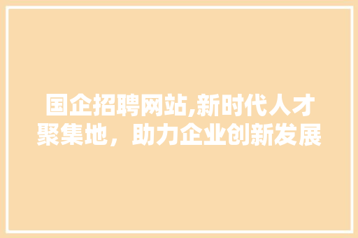 国企招聘网站,新时代人才聚集地，助力企业创新发展