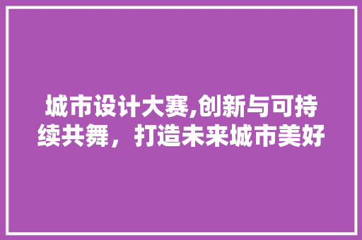 城市设计大赛,创新与可持续共舞，打造未来城市美好蓝图 城市设计大赛,创新与可持续共舞，打造未来城市美好蓝图 必应SEO