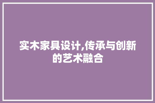 实木家具设计,传承与创新的艺术融合