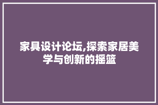 家具设计论坛,探索家居美学与创新的摇篮