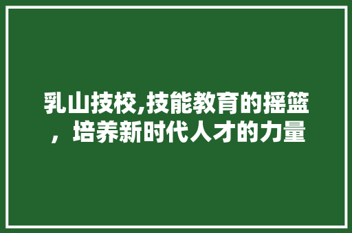 乳山技校,技能教育的摇篮，培养新时代人才的力量 乳山技校,技能教育的摇篮，培养新时代人才的力量 神马SEO
