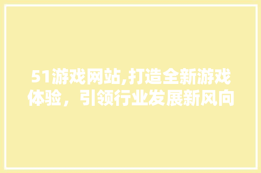 51游戏网站,打造全新游戏体验，引领行业发展新风向 51游戏网站,打造全新游戏体验，引领行业发展新风向 必应SEO