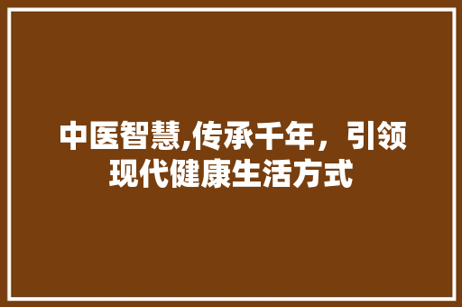 中医智慧,传承千年，引领现代健康生活方式