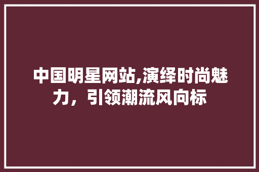 中国明星网站,演绎时尚魅力，引领潮流风向标